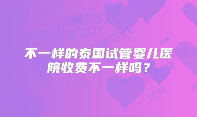 不一样的泰国试管婴儿医院收费不一样吗?