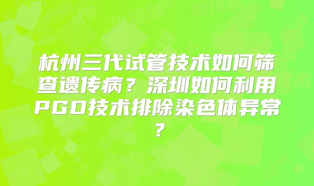 杭州三代试管技术如何筛查遗传病？深圳如何利用PGD技术排除染色体异常？