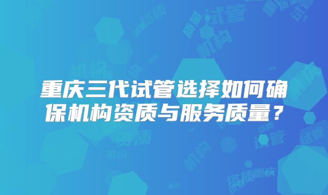 重庆三代试管选择如何确保机构资质与服务质量?