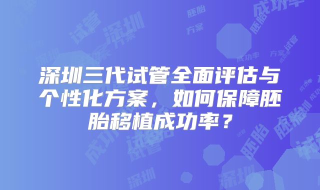 深圳三代试管全面评估与个性化方案，如何保障胚胎移植成功率？