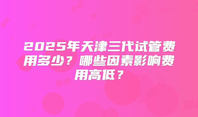 2025年天津三代试管费用多少?哪些因素影响费用高低?