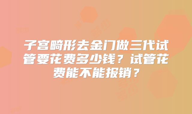 子宫畸形去金门做三代试管要花费多少钱?试管花费能不能报销?
