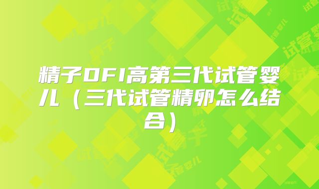 精子DFI高第三代试管婴儿（三代试管精卵怎么结合）