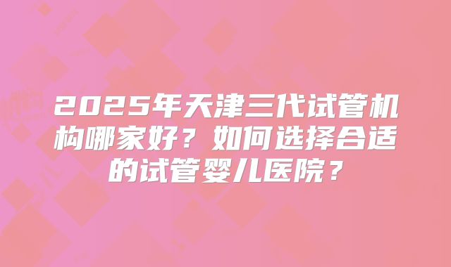 2025年天津三代试管机构哪家好？如何选择合适的试管婴儿医院？