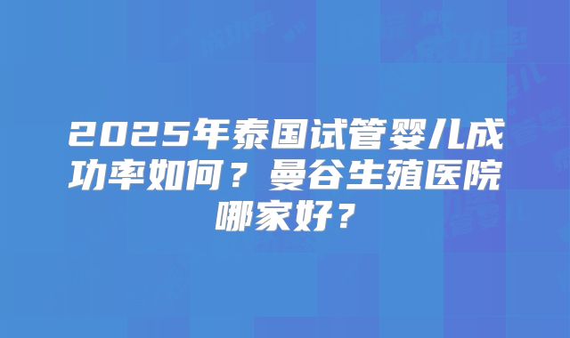 2025年泰国试管婴儿成功率如何?曼谷生殖医院哪家好?