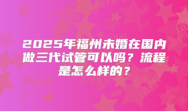 2025年福州未婚在国内做三代试管可以吗?流程是怎么样的?