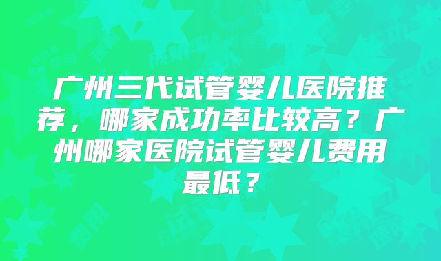 广州三代试管婴儿医院推荐,哪家成功率比较高?广州哪家医院试管婴儿费用最低?