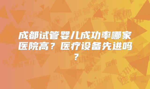 成都试管婴儿成功率哪家医院高?医疗设备先进吗?