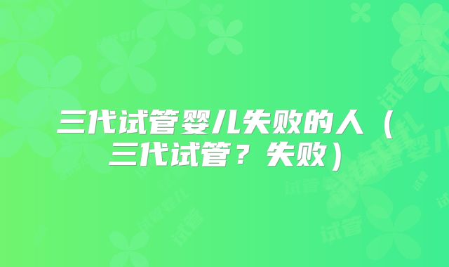三代试管婴儿失败的人（三代试管？失败）