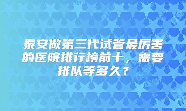 泰安做第三代试管最厉害的医院排行榜前十，需要排队等多久？