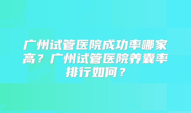 广州试管医院成功率哪家高?广州试管医院养囊率排行如何?