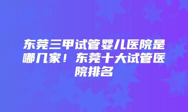 东莞三甲试管婴儿医院是哪几家!东莞十大试管医院排名