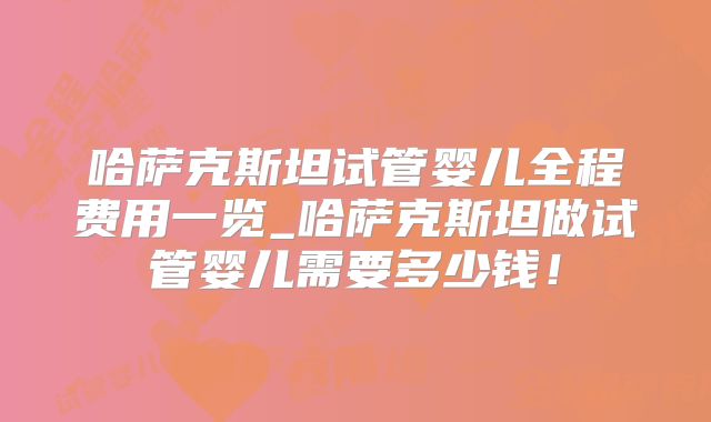 哈萨克斯坦试管婴儿全程费用一览_哈萨克斯坦做试管婴儿需要多少钱!
