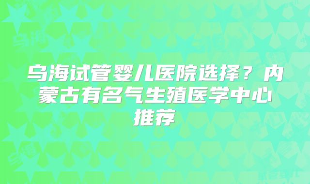 乌海试管婴儿医院选择?内蒙古有名气生殖医学中心推荐