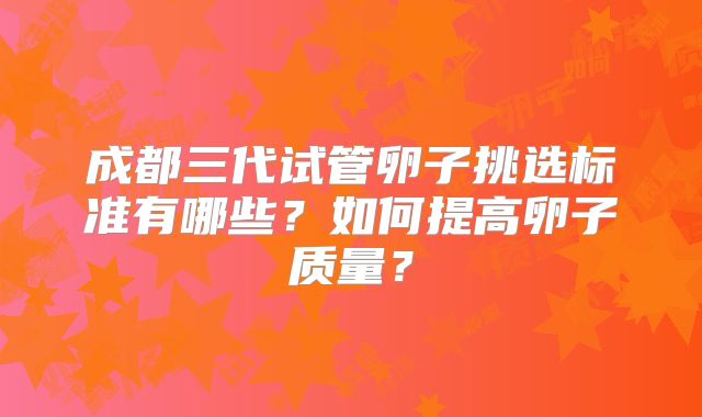 成都三代试管卵子挑选标准有哪些？如何提高卵子质量？