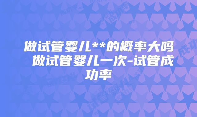 做试管婴儿**的概率大吗 做试管婴儿一次-试管成功率