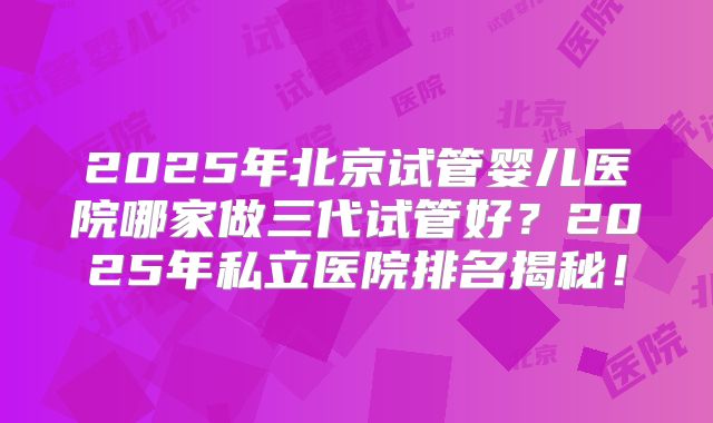 2025年北京试管婴儿医院哪家做三代试管好?2025年私立医院排名揭秘!