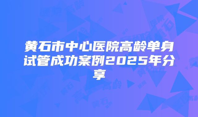 黄石市中心医院高龄单身试管成功案例2025年分享