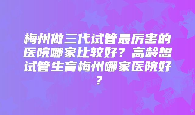 梅州做三代试管最厉害的医院哪家比较好？高龄想试管生育梅州哪家医院好？