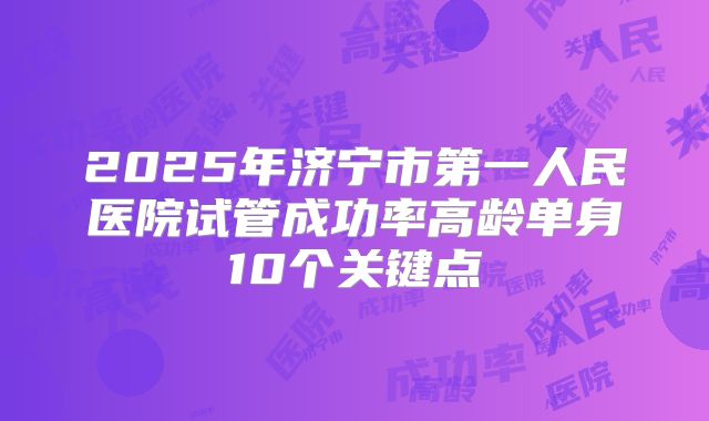 2025年济宁市第一人民医院试管成功率高龄单身10个关键点