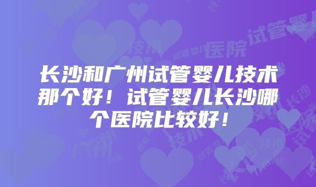 长沙和广州试管婴儿技术那个好!试管婴儿长沙哪个医院比较好!