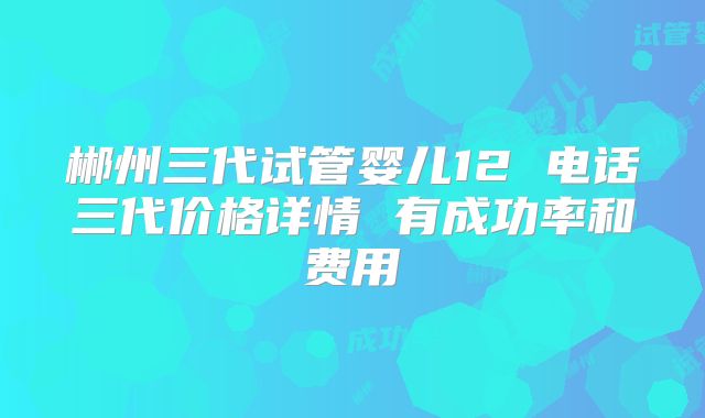 郴州三代试管婴儿12 电话三代价格详情 有成功率和费用
