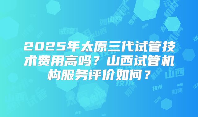 2025年太原三代试管技术费用高吗?山西试管机构服务评价如何?