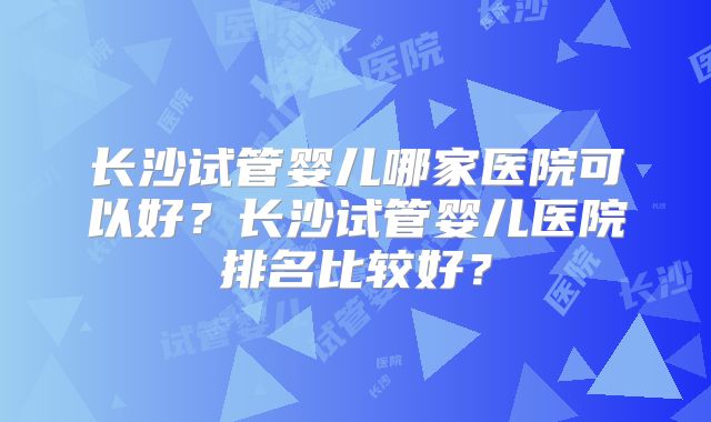长沙试管婴儿哪家医院可以好？长沙试管婴儿医院排名比较好？