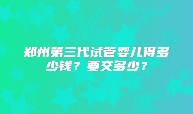 郑州第三代试管婴儿得多少钱?要交多少?