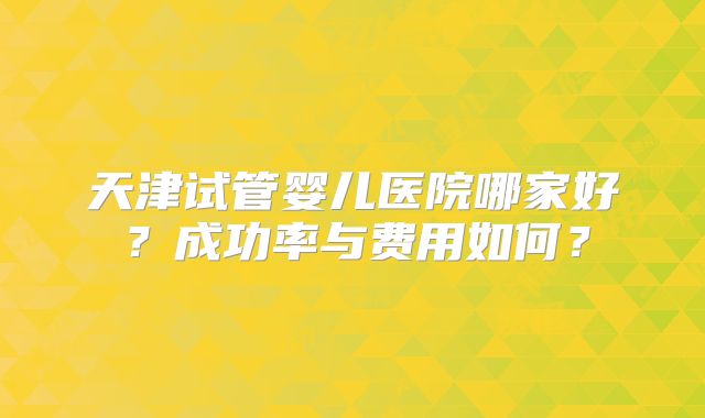 天津试管婴儿医院哪家好？成功率与费用如何？