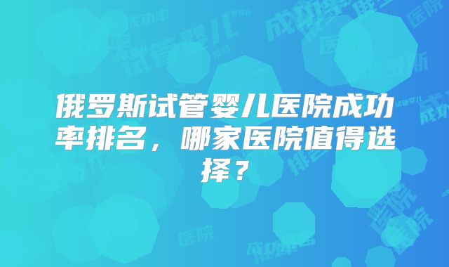 俄罗斯试管婴儿医院成功率排名,哪家医院值得选择?