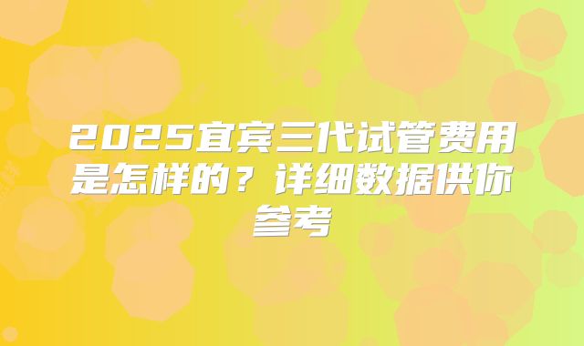 2025宜宾三代试管费用是怎样的?详细数据供你参考