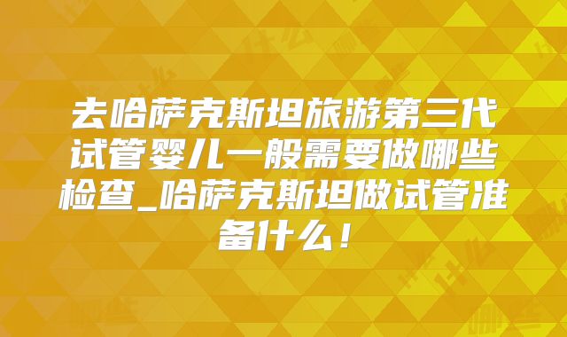 去哈萨克斯坦旅游第三代试管婴儿一般需要做哪些检查_哈萨克斯坦做试管准备什么!