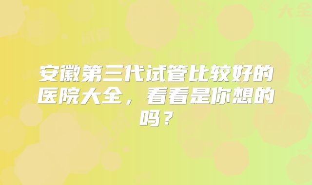 安徽第三代试管比较好的医院大全,看看是你想的吗?