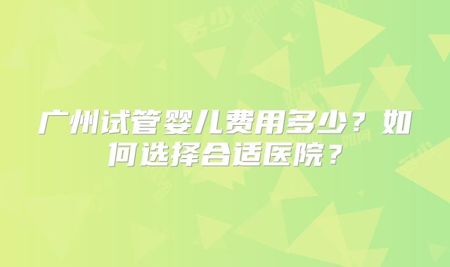 广州试管婴儿费用多少?如何选择合适医院?
