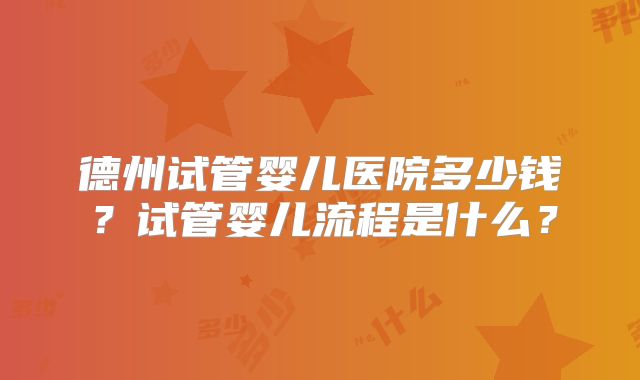 德州试管婴儿医院多少钱？试管婴儿流程是什么？