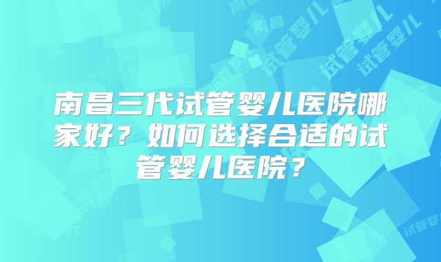 南昌三代试管婴儿医院哪家好?如何选择合适的试管婴儿医院?