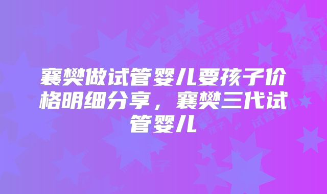 襄樊做试管婴儿要孩子价格明细分享,襄樊三代试管婴儿
