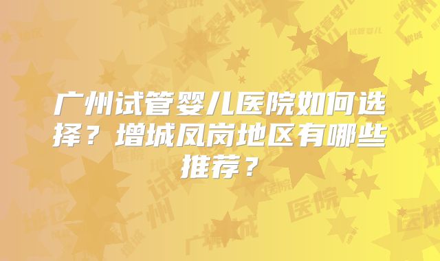 广州试管婴儿医院如何选择?增城凤岗地区有哪些推荐?
