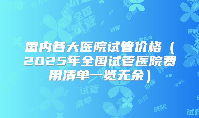 国内各大医院试管价格（2025年全国试管医院费用清单一览无余）