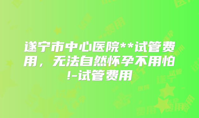 遂宁市中心医院**试管费用，无法自然怀孕不用怕!-试管费用