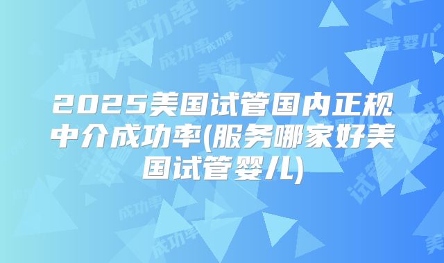 2025美国试管国内正规中介成功率(服务哪家好美国试管婴儿)