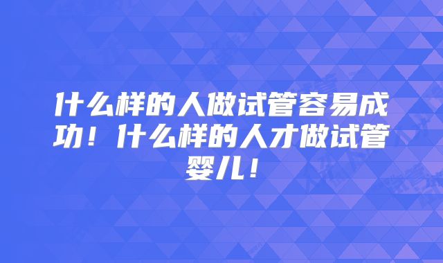 什么样的人做试管容易成功!什么样的人才做试管婴儿!
