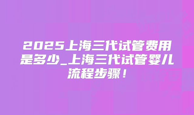 2025上海三代试管费用是多少_上海三代试管婴儿流程步骤！