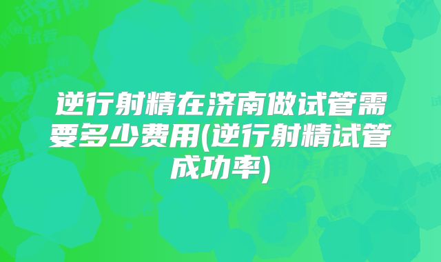逆行射精在济南做试管需要多少费用(逆行射精试管成功率)