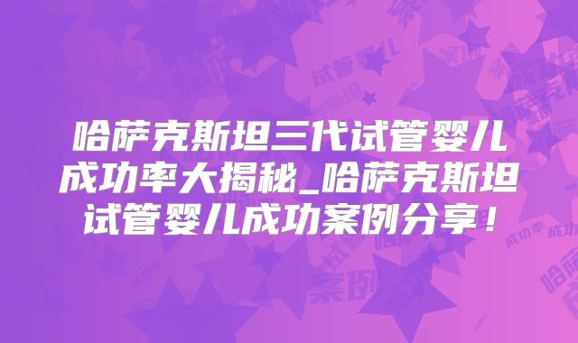 哈萨克斯坦三代试管婴儿成功率大揭秘_哈萨克斯坦试管婴儿成功案例分享!