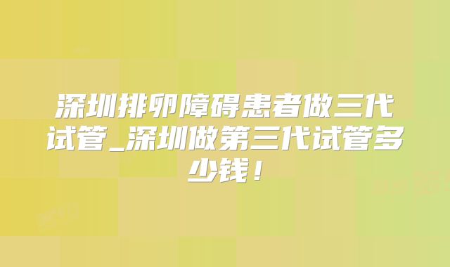 深圳排卵障碍患者做三代试管_深圳做第三代试管多少钱！