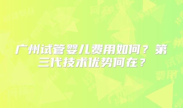 广州试管婴儿费用如何?第三代技术优势何在?