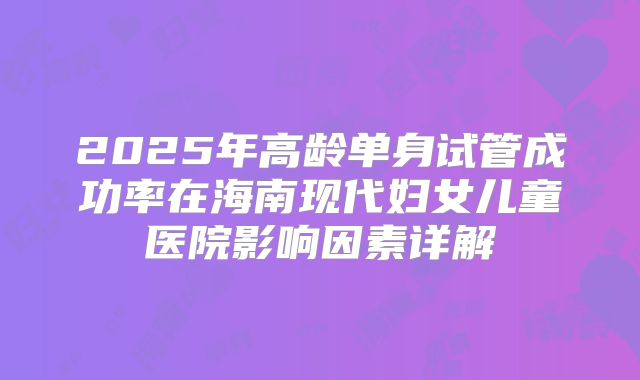 2025年高龄单身试管成功率在海南现代妇女儿童医院影响因素详解