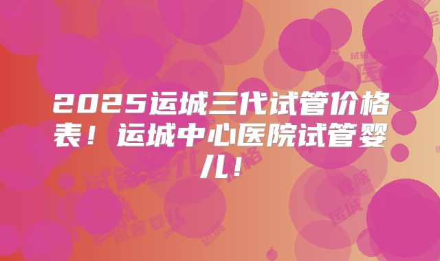 2025运城三代试管价格表！运城中心医院试管婴儿！
